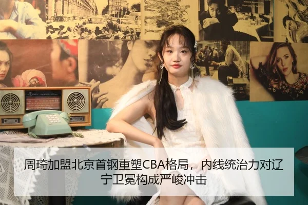 周琦加盟北京首钢重塑CBA格局，内线统治力对辽宁卫冕构成严峻冲击