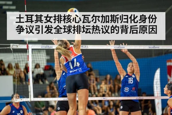 土耳其女排核心瓦尔加斯归化身份争议引发全球排坛热议的背后原因