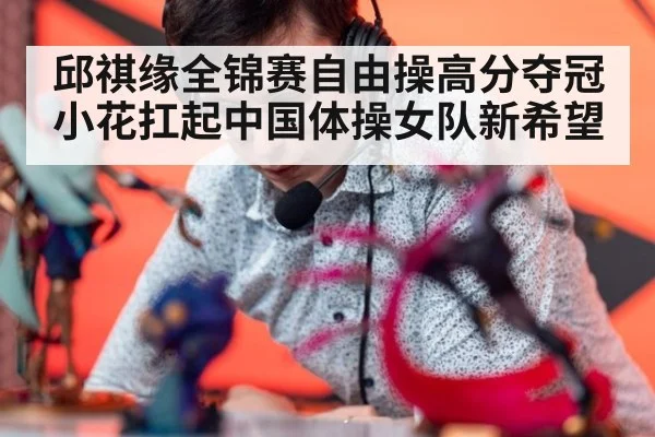 邱祺缘全锦赛自由操高分夺冠小花扛起中国体操女队新希望